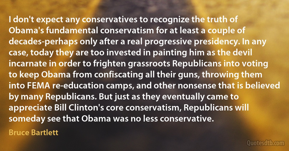 I don't expect any conservatives to recognize the truth of Obama's fundamental conservatism for at least a couple of decades-perhaps only after a real progressive presidency. In any case, today they are too invested in painting him as the devil incarnate in order to frighten grassroots Republicans into voting to keep Obama from confiscating all their guns, throwing them into FEMA re-education camps, and other nonsense that is believed by many Republicans. But just as they eventually came to appreciate Bill Clinton's core conservatism, Republicans will someday see that Obama was no less conservative. (Bruce Bartlett)