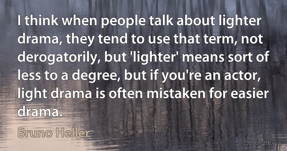 I think when people talk about lighter drama, they tend to use that term, not derogatorily, but 'lighter' means sort of less to a degree, but if you're an actor, light drama is often mistaken for easier drama. (Bruno Heller)