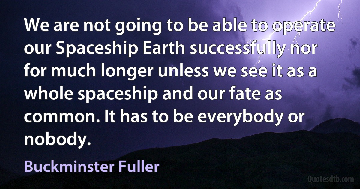 We are not going to be able to operate our Spaceship Earth successfully nor for much longer unless we see it as a whole spaceship and our fate as common. It has to be everybody or nobody. (Buckminster Fuller)