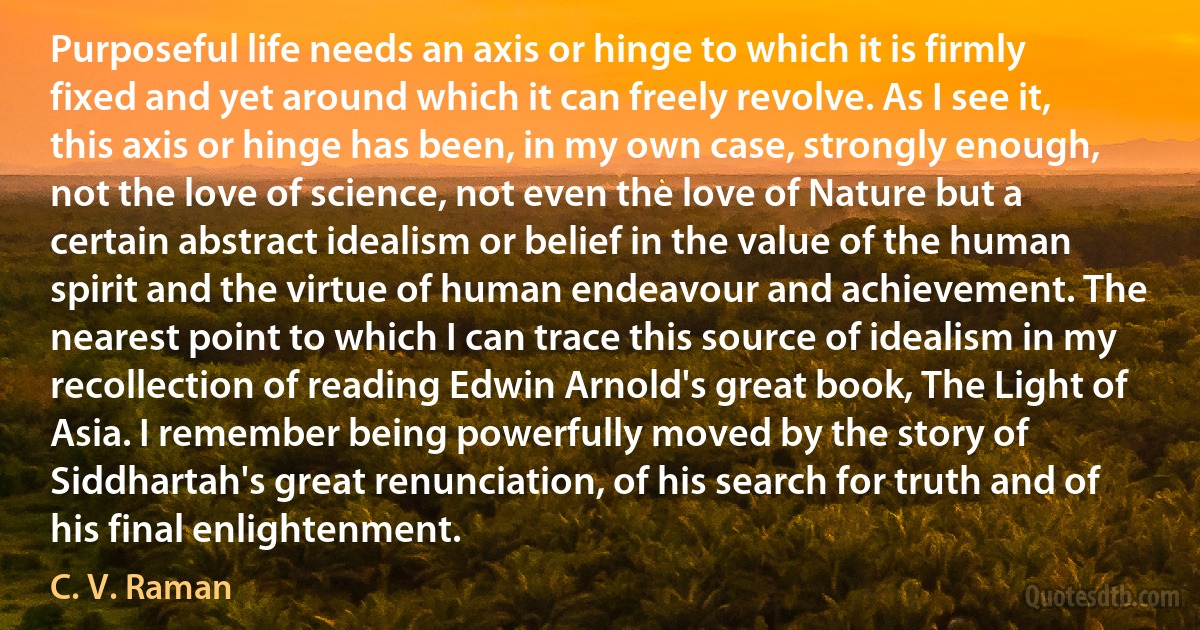 Purposeful life needs an axis or hinge to which it is firmly fixed and yet around which it can freely revolve. As I see it, this axis or hinge has been, in my own case, strongly enough, not the love of science, not even the love of Nature but a certain abstract idealism or belief in the value of the human spirit and the virtue of human endeavour and achievement. The nearest point to which I can trace this source of idealism in my recollection of reading Edwin Arnold's great book, The Light of Asia. I remember being powerfully moved by the story of Siddhartah's great renunciation, of his search for truth and of his final enlightenment. (C. V. Raman)