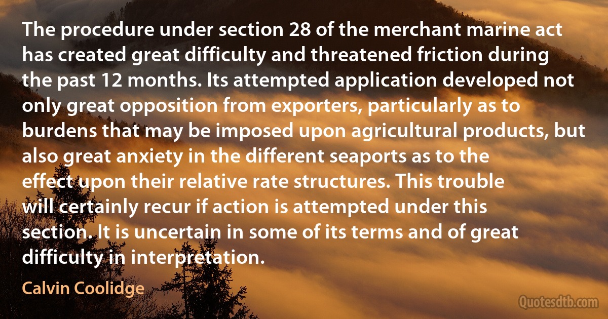 The procedure under section 28 of the merchant marine act has created great difficulty and threatened friction during the past 12 months. Its attempted application developed not only great opposition from exporters, particularly as to burdens that may be imposed upon agricultural products, but also great anxiety in the different seaports as to the effect upon their relative rate structures. This trouble will certainly recur if action is attempted under this section. It is uncertain in some of its terms and of great difficulty in interpretation. (Calvin Coolidge)