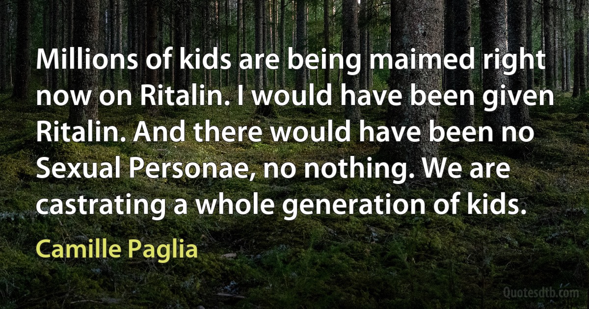 Millions of kids are being maimed right now on Ritalin. I would have been given Ritalin. And there would have been no Sexual Personae, no nothing. We are castrating a whole generation of kids. (Camille Paglia)