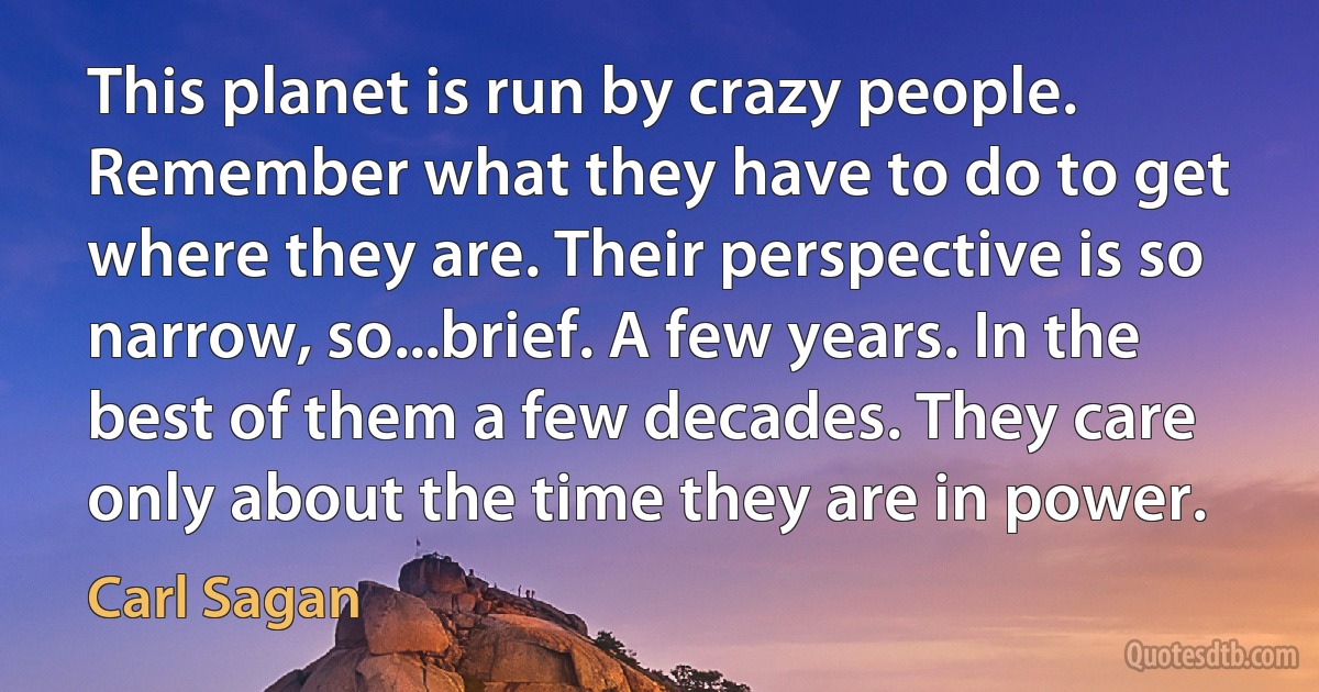 This planet is run by crazy people. Remember what they have to do to get where they are. Their perspective is so narrow, so...brief. A few years. In the best of them a few decades. They care only about the time they are in power. (Carl Sagan)