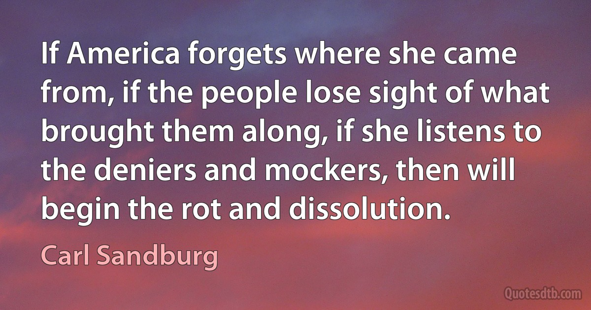 If America forgets where she came from, if the people lose sight of what brought them along, if she listens to the deniers and mockers, then will begin the rot and dissolution. (Carl Sandburg)