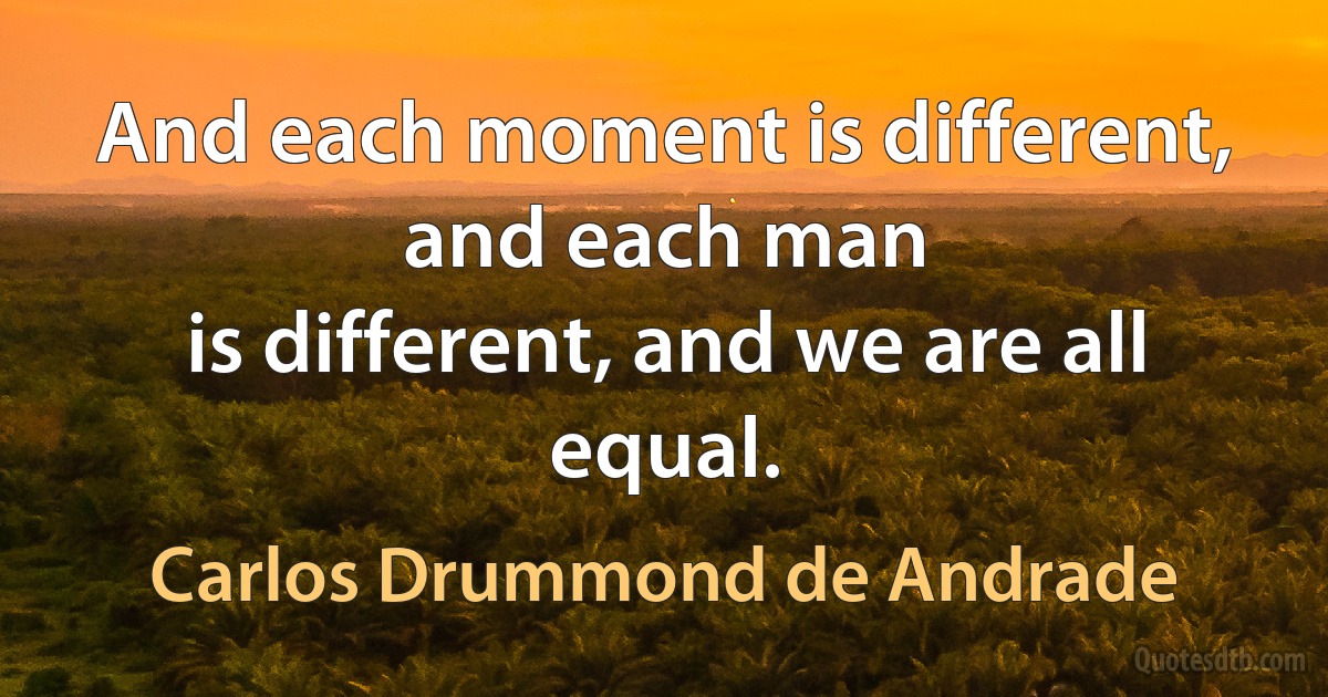 And each moment is different, and each man
is different, and we are all equal. (Carlos Drummond de Andrade)