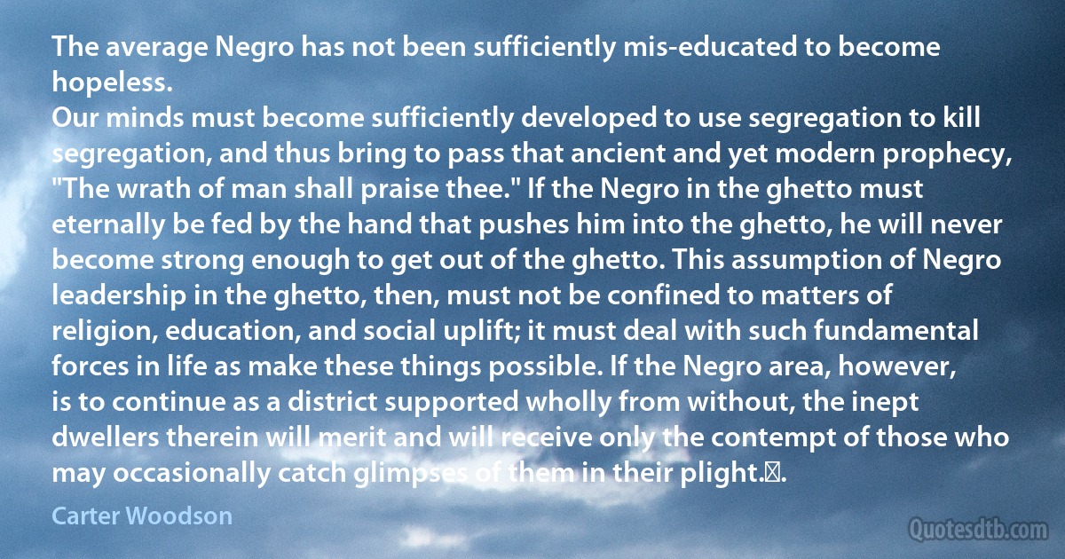 The average Negro has not been sufficiently mis-educated to become hopeless.
Our minds must become sufficiently developed to use segregation to kill segregation, and thus bring to pass that ancient and yet modern prophecy, "The wrath of man shall praise thee." If the Negro in the ghetto must eternally be fed by the hand that pushes him into the ghetto, he will never become strong enough to get out of the ghetto. This assumption of Negro leadership in the ghetto, then, must not be confined to matters of religion, education, and social uplift; it must deal with such fundamental forces in life as make these things possible. If the Negro area, however, is to continue as a district supported wholly from without, the inept dwellers therein will merit and will receive only the contempt of those who may occasionally catch glimpses of them in their plight. . (Carter Woodson)