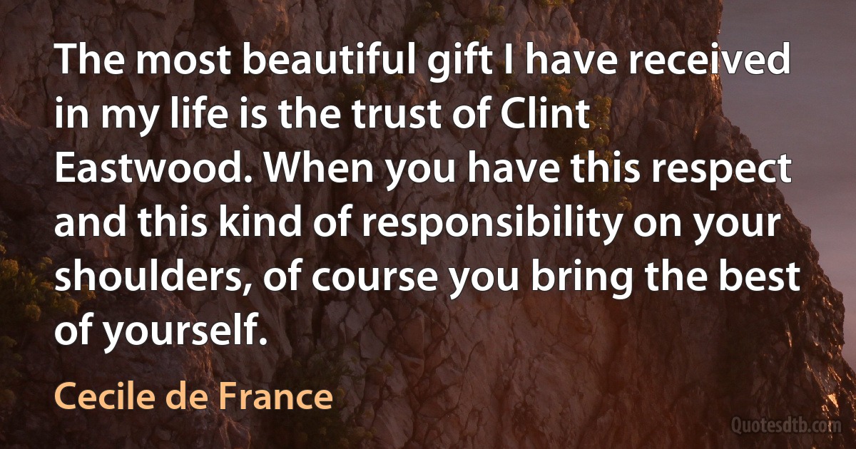 The most beautiful gift I have received in my life is the trust of Clint Eastwood. When you have this respect and this kind of responsibility on your shoulders, of course you bring the best of yourself. (Cecile de France)