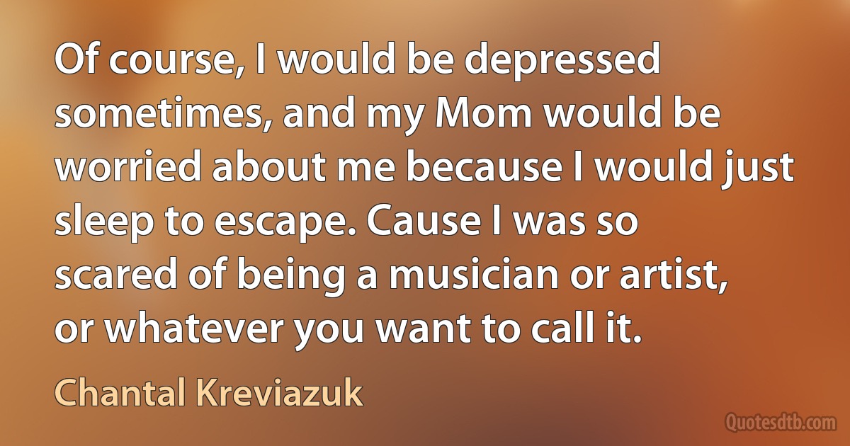 Of course, I would be depressed sometimes, and my Mom would be worried about me because I would just sleep to escape. Cause I was so scared of being a musician or artist, or whatever you want to call it. (Chantal Kreviazuk)