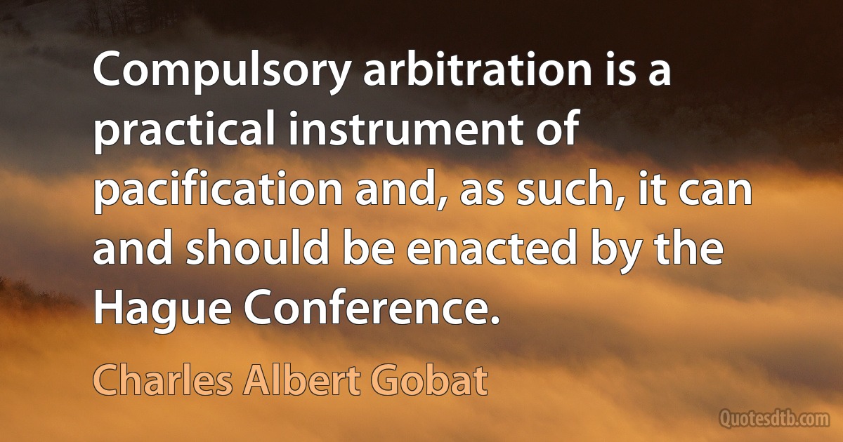 Compulsory arbitration is a practical instrument of pacification and, as such, it can and should be enacted by the Hague Conference. (Charles Albert Gobat)