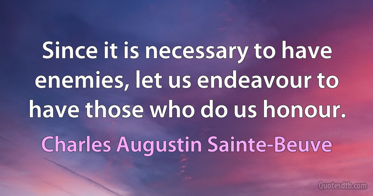 Since it is necessary to have enemies, let us endeavour to have those who do us honour. (Charles Augustin Sainte-Beuve)