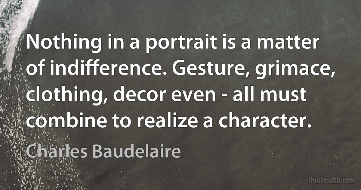 Nothing in a portrait is a matter of indifference. Gesture, grimace, clothing, decor even - all must combine to realize a character. (Charles Baudelaire)