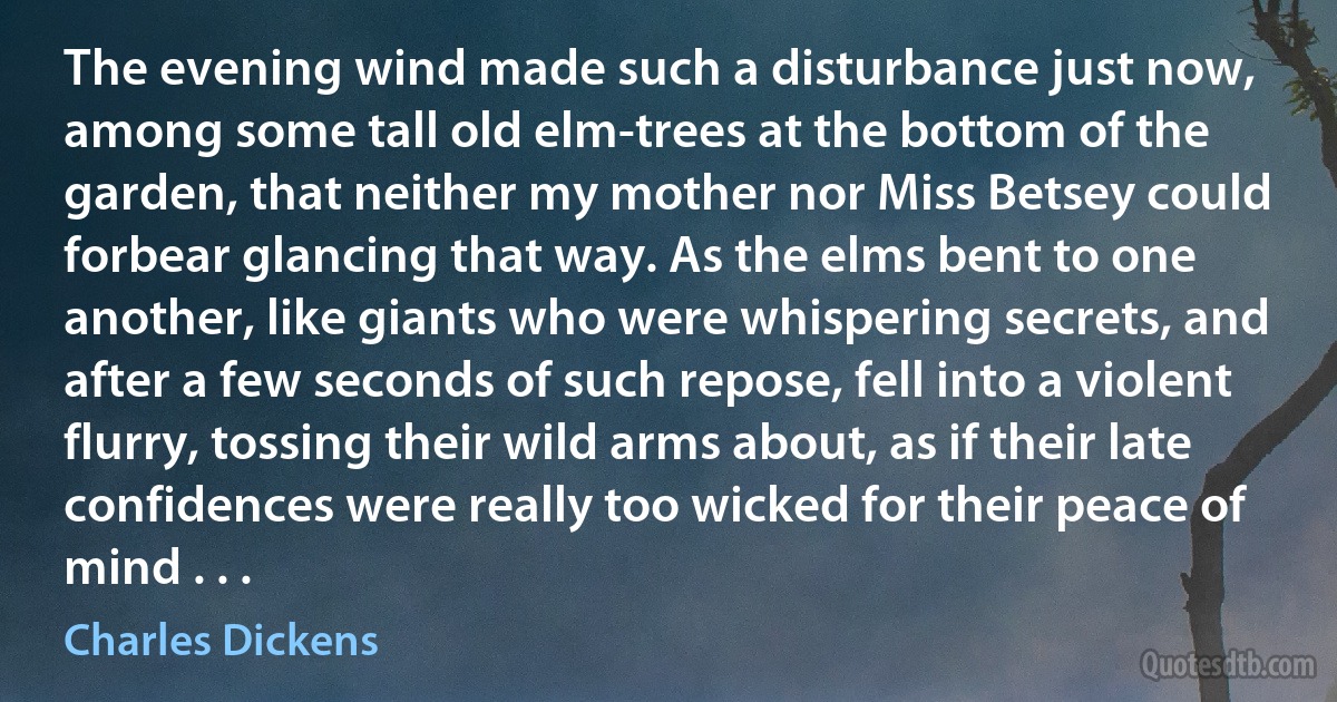 The evening wind made such a disturbance just now, among some tall old elm-trees at the bottom of the garden, that neither my mother nor Miss Betsey could forbear glancing that way. As the elms bent to one another, like giants who were whispering secrets, and after a few seconds of such repose, fell into a violent flurry, tossing their wild arms about, as if their late confidences were really too wicked for their peace of mind . . . (Charles Dickens)