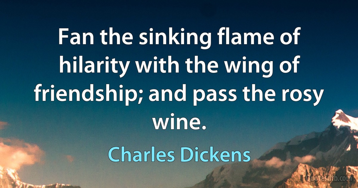 Fan the sinking flame of hilarity with the wing of friendship; and pass the rosy wine. (Charles Dickens)