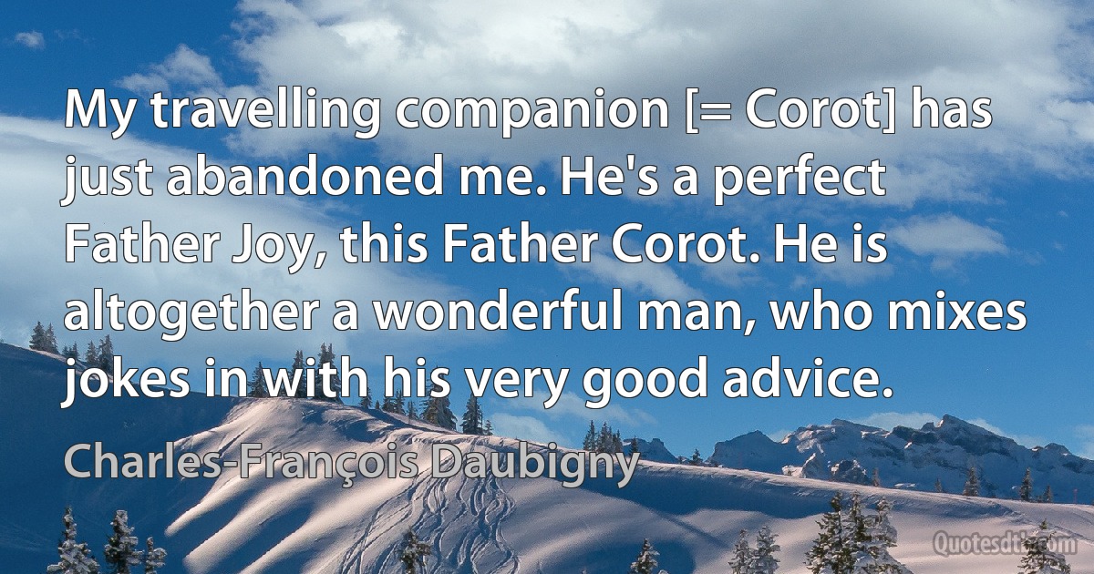 My travelling companion [= Corot] has just abandoned me. He's a perfect Father Joy, this Father Corot. He is altogether a wonderful man, who mixes jokes in with his very good advice. (Charles-François Daubigny)