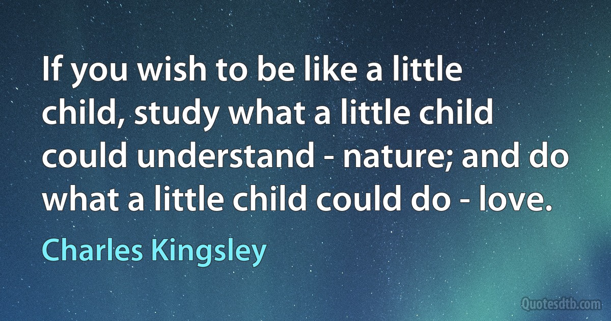 If you wish to be like a little child, study what a little child could understand - nature; and do what a little child could do - love. (Charles Kingsley)