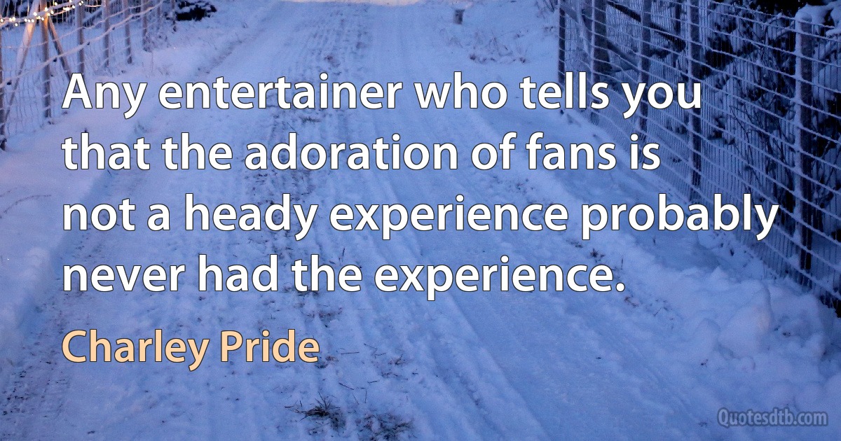 Any entertainer who tells you that the adoration of fans is not a heady experience probably never had the experience. (Charley Pride)