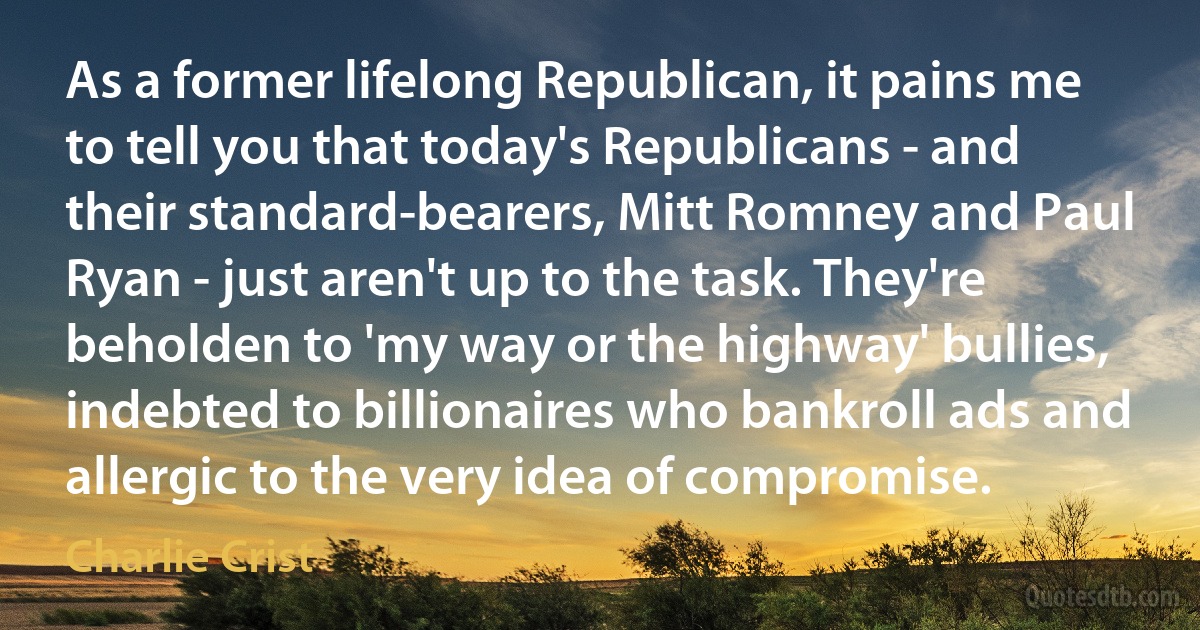 As a former lifelong Republican, it pains me to tell you that today's Republicans - and their standard-bearers, Mitt Romney and Paul Ryan - just aren't up to the task. They're beholden to 'my way or the highway' bullies, indebted to billionaires who bankroll ads and allergic to the very idea of compromise. (Charlie Crist)