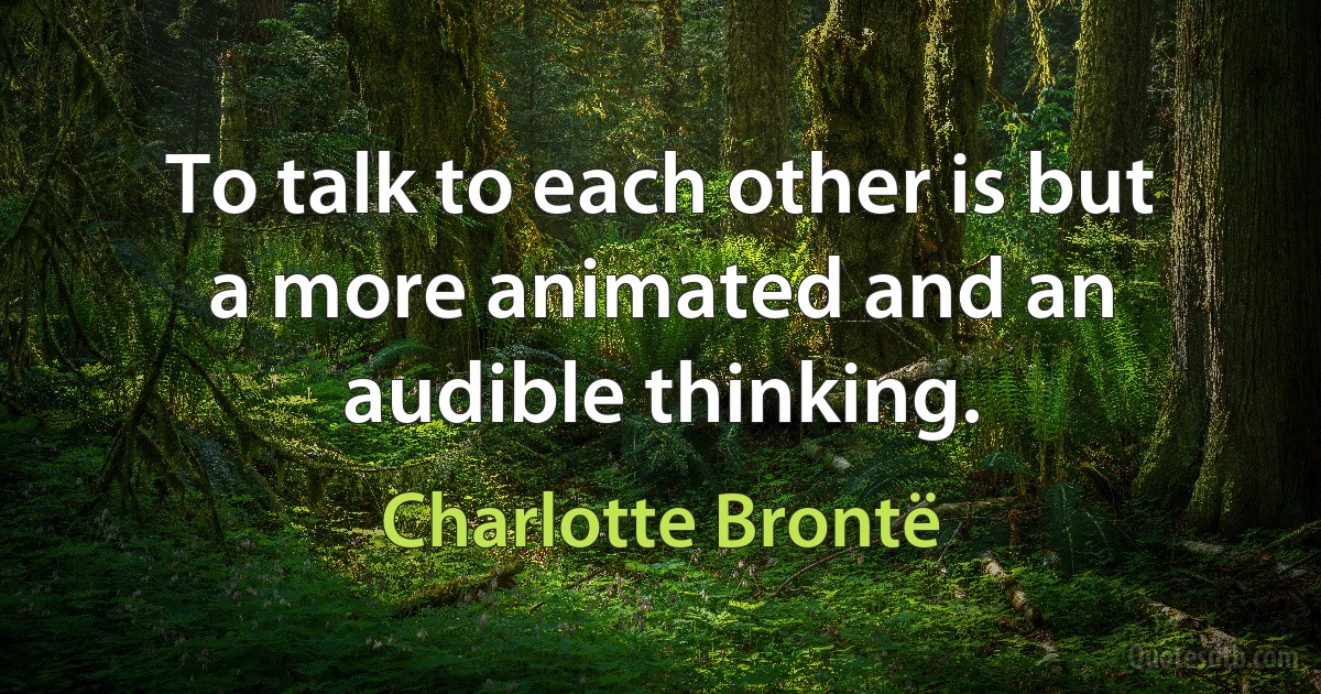 To talk to each other is but a more animated and an audible thinking. (Charlotte Brontë)