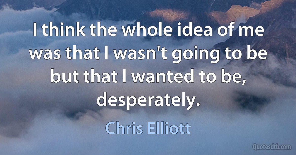 I think the whole idea of me was that I wasn't going to be but that I wanted to be, desperately. (Chris Elliott)