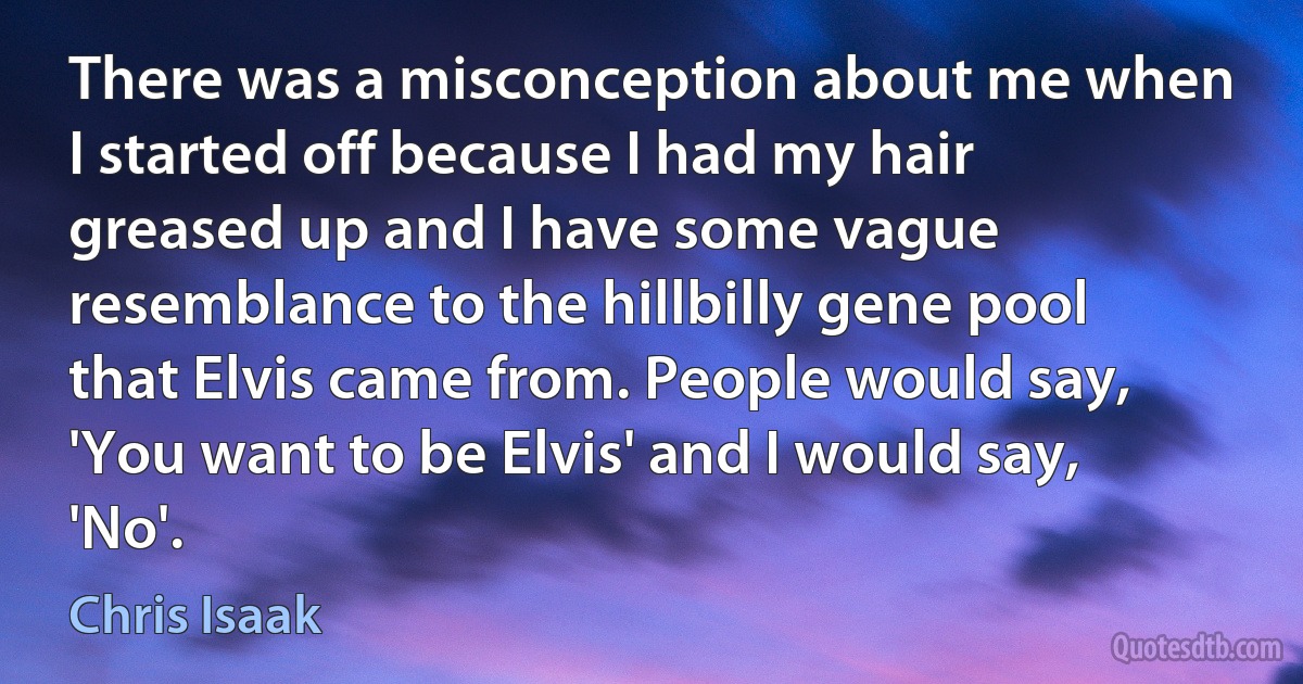 There was a misconception about me when I started off because I had my hair greased up and I have some vague resemblance to the hillbilly gene pool that Elvis came from. People would say, 'You want to be Elvis' and I would say, 'No'. (Chris Isaak)