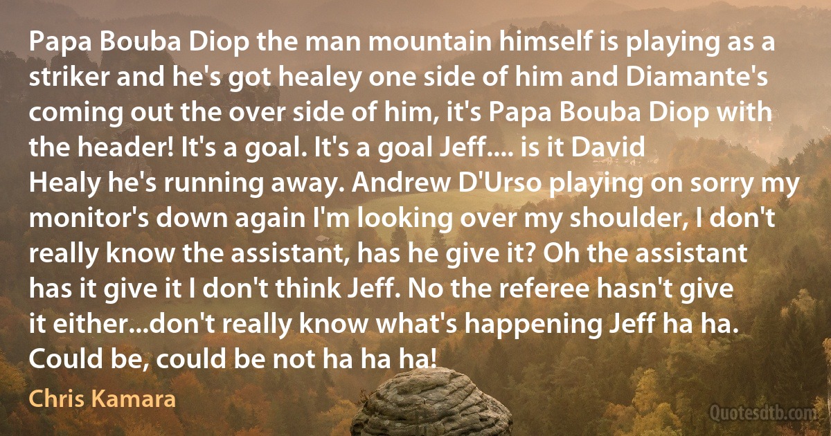 Papa Bouba Diop the man mountain himself is playing as a striker and he's got healey one side of him and Diamante's coming out the over side of him, it's Papa Bouba Diop with the header! It's a goal. It's a goal Jeff.... is it David Healy he's running away. Andrew D'Urso playing on sorry my monitor's down again I'm looking over my shoulder, I don't really know the assistant, has he give it? Oh the assistant has it give it I don't think Jeff. No the referee hasn't give it either...don't really know what's happening Jeff ha ha. Could be, could be not ha ha ha! (Chris Kamara)