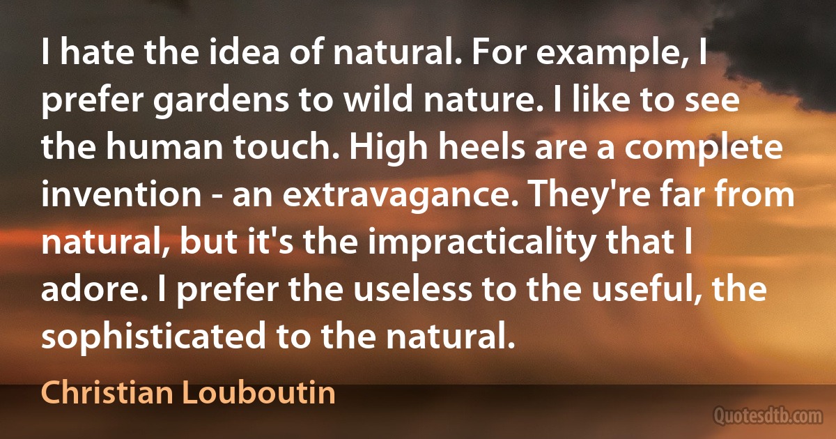 I hate the idea of natural. For example, I prefer gardens to wild nature. I like to see the human touch. High heels are a complete invention - an extravagance. They're far from natural, but it's the impracticality that I adore. I prefer the useless to the useful, the sophisticated to the natural. (Christian Louboutin)