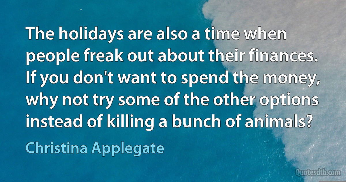 The holidays are also a time when people freak out about their finances. If you don't want to spend the money, why not try some of the other options instead of killing a bunch of animals? (Christina Applegate)