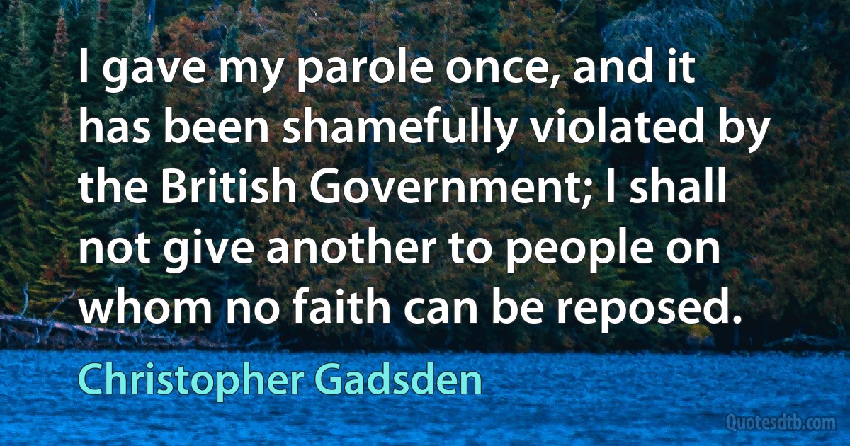 I gave my parole once, and it has been shamefully violated by the British Government; I shall not give another to people on whom no faith can be reposed. (Christopher Gadsden)