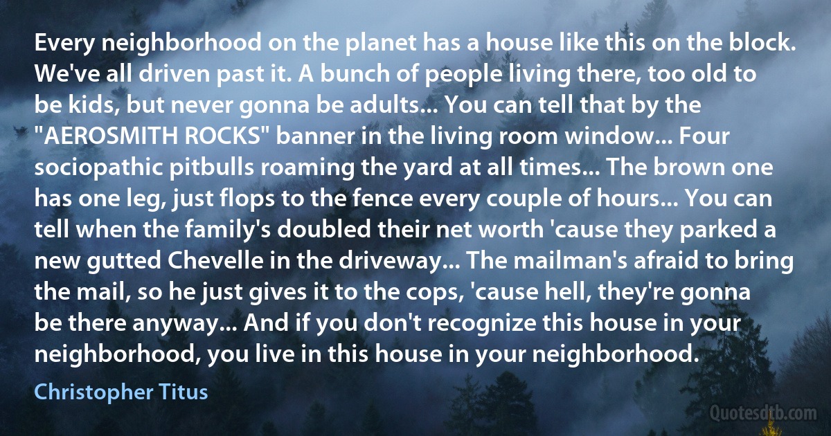 Every neighborhood on the planet has a house like this on the block. We've all driven past it. A bunch of people living there, too old to be kids, but never gonna be adults... You can tell that by the "AEROSMITH ROCKS" banner in the living room window... Four sociopathic pitbulls roaming the yard at all times... The brown one has one leg, just flops to the fence every couple of hours... You can tell when the family's doubled their net worth 'cause they parked a new gutted Chevelle in the driveway... The mailman's afraid to bring the mail, so he just gives it to the cops, 'cause hell, they're gonna be there anyway... And if you don't recognize this house in your neighborhood, you live in this house in your neighborhood. (Christopher Titus)