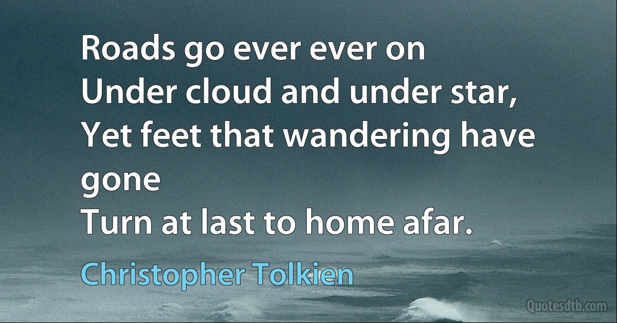 Roads go ever ever on
Under cloud and under star,
Yet feet that wandering have gone
Turn at last to home afar. (Christopher Tolkien)