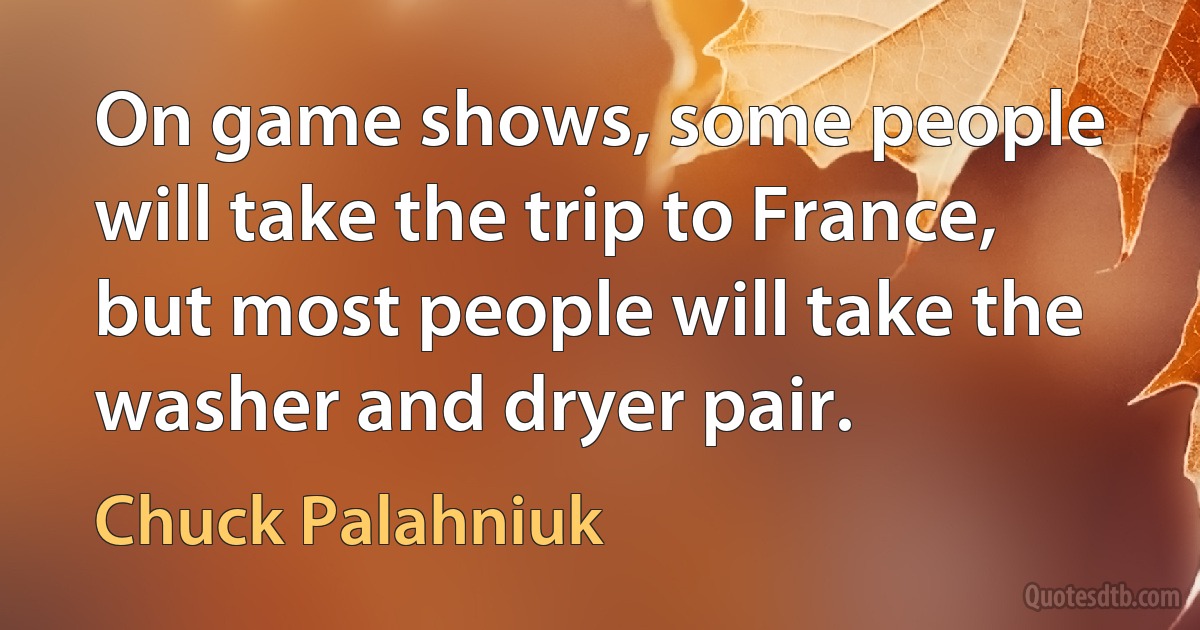 On game shows, some people will take the trip to France, but most people will take the washer and dryer pair. (Chuck Palahniuk)