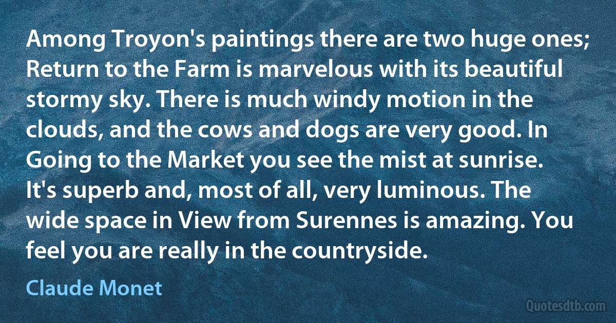 Among Troyon's paintings there are two huge ones; Return to the Farm is marvelous with its beautiful stormy sky. There is much windy motion in the clouds, and the cows and dogs are very good. In Going to the Market you see the mist at sunrise. It's superb and, most of all, very luminous. The wide space in View from Surennes is amazing. You feel you are really in the countryside. (Claude Monet)