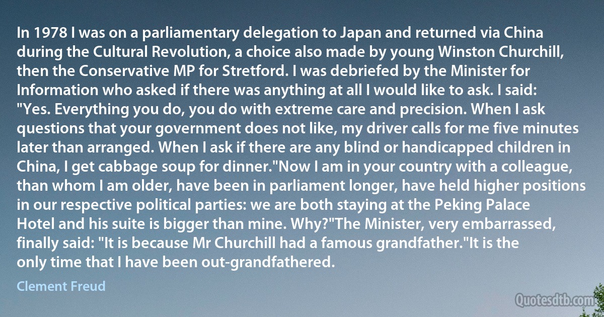 In 1978 I was on a parliamentary delegation to Japan and returned via China during the Cultural Revolution, a choice also made by young Winston Churchill, then the Conservative MP for Stretford. I was debriefed by the Minister for Information who asked if there was anything at all I would like to ask. I said: "Yes. Everything you do, you do with extreme care and precision. When I ask questions that your government does not like, my driver calls for me five minutes later than arranged. When I ask if there are any blind or handicapped children in China, I get cabbage soup for dinner."Now I am in your country with a colleague, than whom I am older, have been in parliament longer, have held higher positions in our respective political parties: we are both staying at the Peking Palace Hotel and his suite is bigger than mine. Why?"The Minister, very embarrassed, finally said: "It is because Mr Churchill had a famous grandfather."It is the only time that I have been out-grandfathered. (Clement Freud)