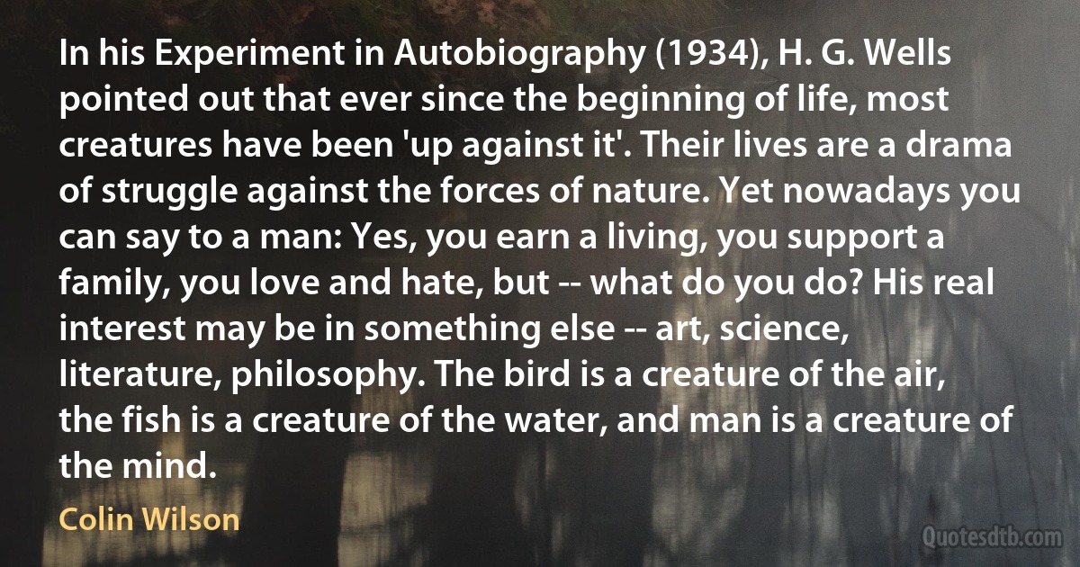 In his Experiment in Autobiography (1934), H. G. Wells pointed out that ever since the beginning of life, most creatures have been 'up against it'. Their lives are a drama of struggle against the forces of nature. Yet nowadays you can say to a man: Yes, you earn a living, you support a family, you love and hate, but -- what do you do? His real interest may be in something else -- art, science, literature, philosophy. The bird is a creature of the air, the fish is a creature of the water, and man is a creature of the mind. (Colin Wilson)