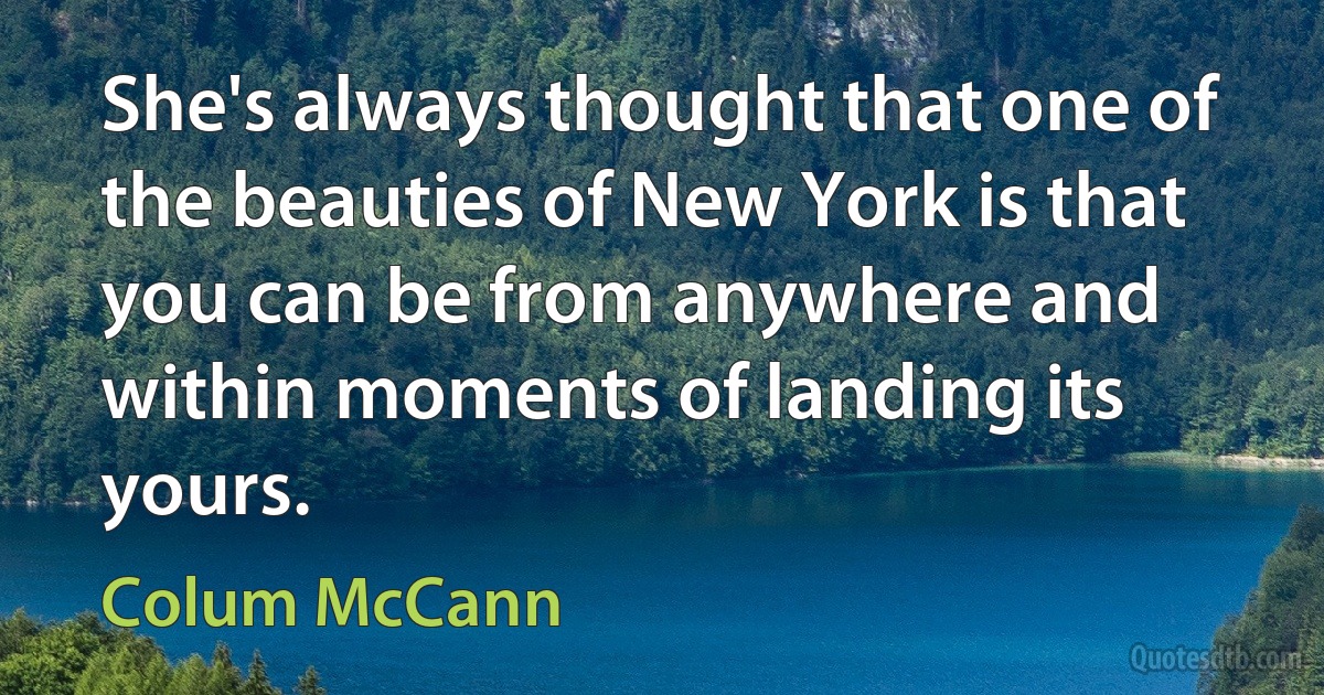 She's always thought that one of the beauties of New York is that you can be from anywhere and within moments of landing its yours. (Colum McCann)