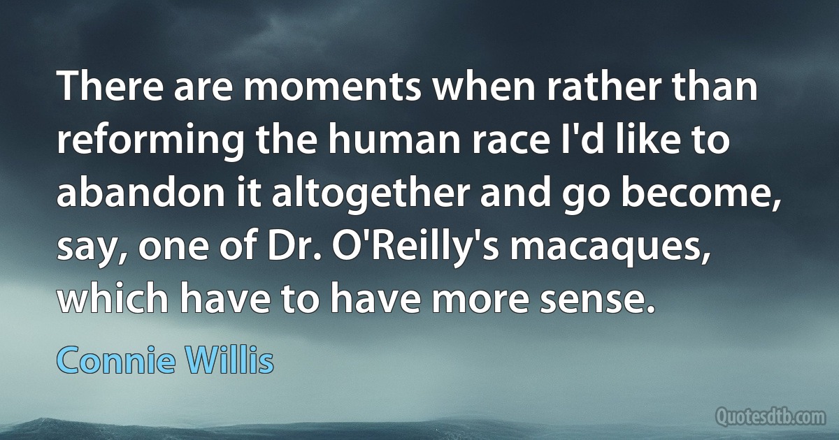 There are moments when rather than reforming the human race I'd like to abandon it altogether and go become, say, one of Dr. O'Reilly's macaques, which have to have more sense. (Connie Willis)