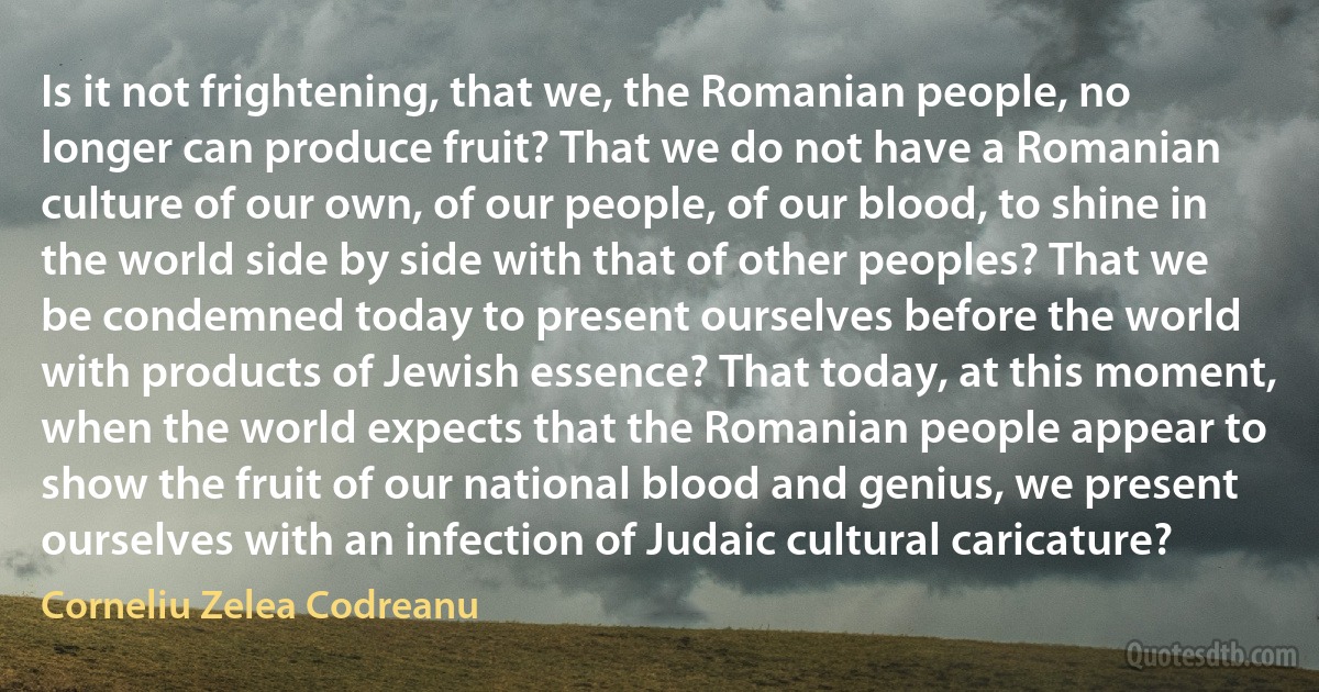 Is it not frightening, that we, the Romanian people, no longer can produce fruit? That we do not have a Romanian culture of our own, of our people, of our blood, to shine in the world side by side with that of other peoples? That we be condemned today to present ourselves before the world with products of Jewish essence? That today, at this moment, when the world expects that the Romanian people appear to show the fruit of our national blood and genius, we present ourselves with an infection of Judaic cultural caricature? (Corneliu Zelea Codreanu)