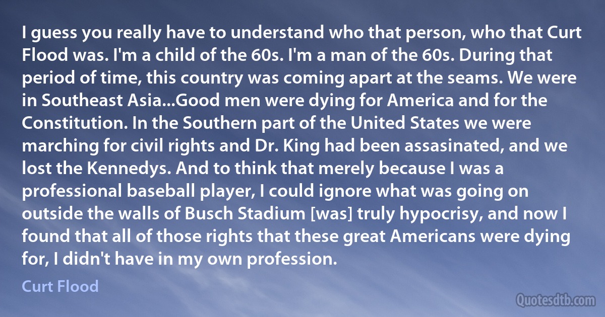 I guess you really have to understand who that person, who that Curt Flood was. I'm a child of the 60s. I'm a man of the 60s. During that period of time, this country was coming apart at the seams. We were in Southeast Asia...Good men were dying for America and for the Constitution. In the Southern part of the United States we were marching for civil rights and Dr. King had been assasinated, and we lost the Kennedys. And to think that merely because I was a professional baseball player, I could ignore what was going on outside the walls of Busch Stadium [was] truly hypocrisy, and now I found that all of those rights that these great Americans were dying for, I didn't have in my own profession. (Curt Flood)