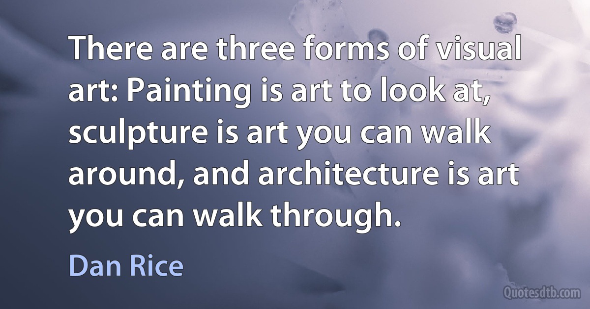 There are three forms of visual art: Painting is art to look at, sculpture is art you can walk around, and architecture is art you can walk through. (Dan Rice)