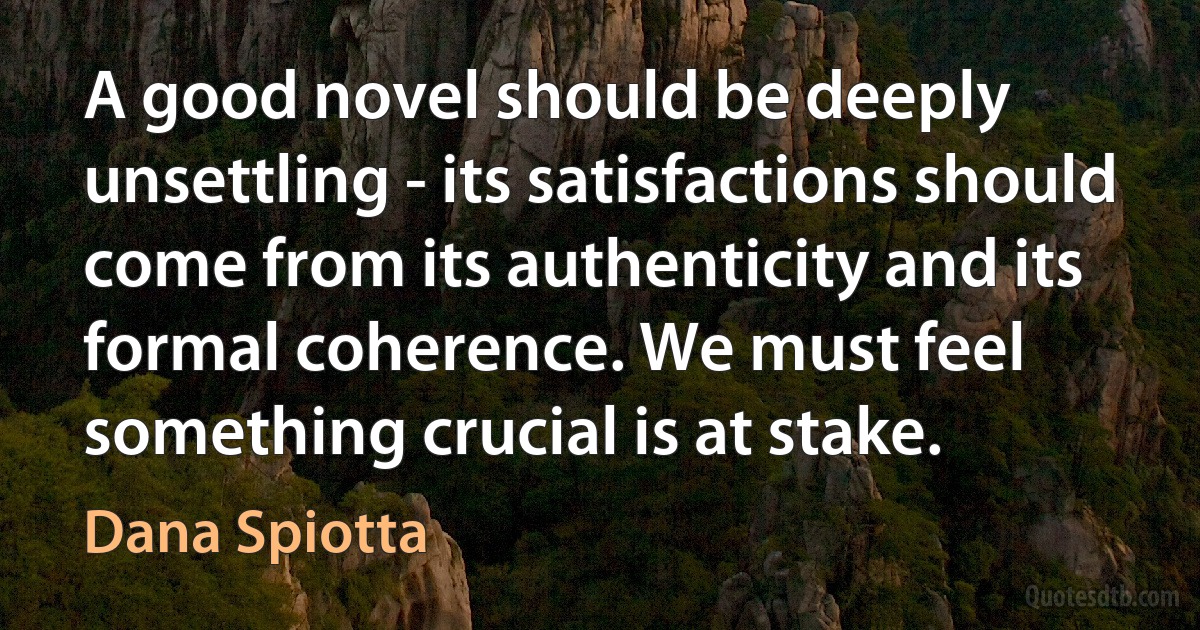 A good novel should be deeply unsettling - its satisfactions should come from its authenticity and its formal coherence. We must feel something crucial is at stake. (Dana Spiotta)