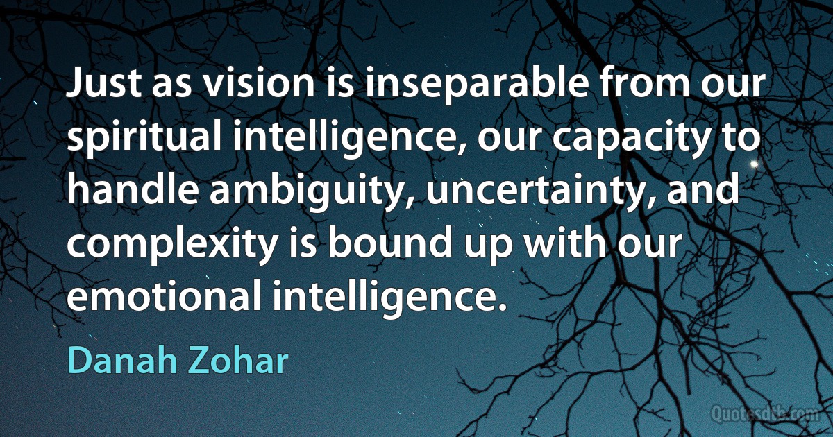 Just as vision is inseparable from our spiritual intelligence, our capacity to handle ambiguity, uncertainty, and complexity is bound up with our emotional intelligence. (Danah Zohar)