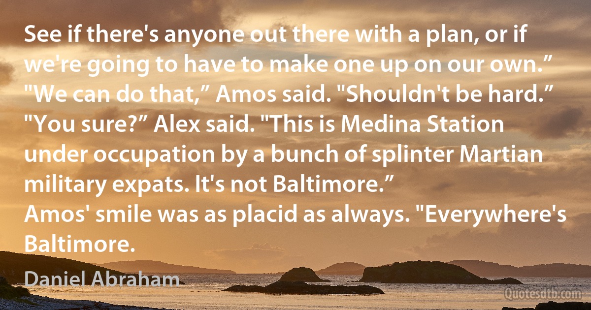 See if there's anyone out there with a plan, or if we're going to have to make one up on our own.”
"We can do that,” Amos said. "Shouldn't be hard.”
"You sure?” Alex said. "This is Medina Station under occupation by a bunch of splinter Martian military expats. It's not Baltimore.”
Amos' smile was as placid as always. "Everywhere's Baltimore. (Daniel Abraham)