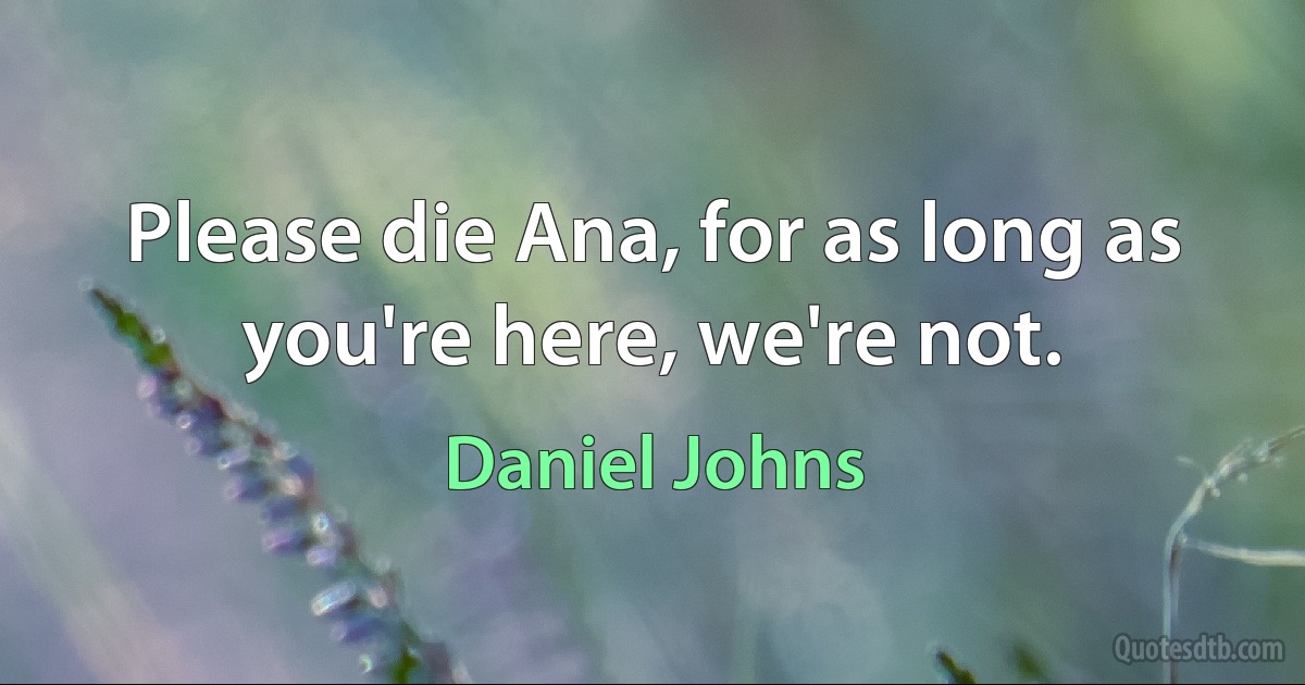 Please die Ana, for as long as you're here, we're not. (Daniel Johns)