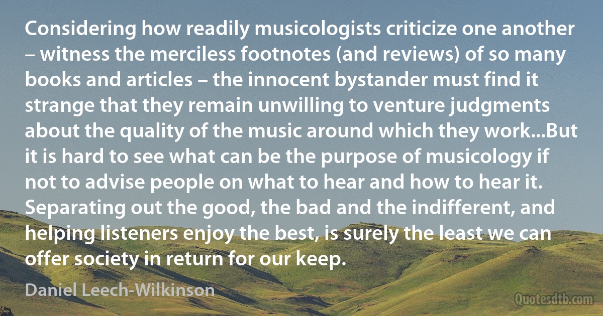 Considering how readily musicologists criticize one another – witness the merciless footnotes (and reviews) of so many books and articles – the innocent bystander must find it strange that they remain unwilling to venture judgments about the quality of the music around which they work...But it is hard to see what can be the purpose of musicology if not to advise people on what to hear and how to hear it. Separating out the good, the bad and the indifferent, and helping listeners enjoy the best, is surely the least we can offer society in return for our keep. (Daniel Leech-Wilkinson)