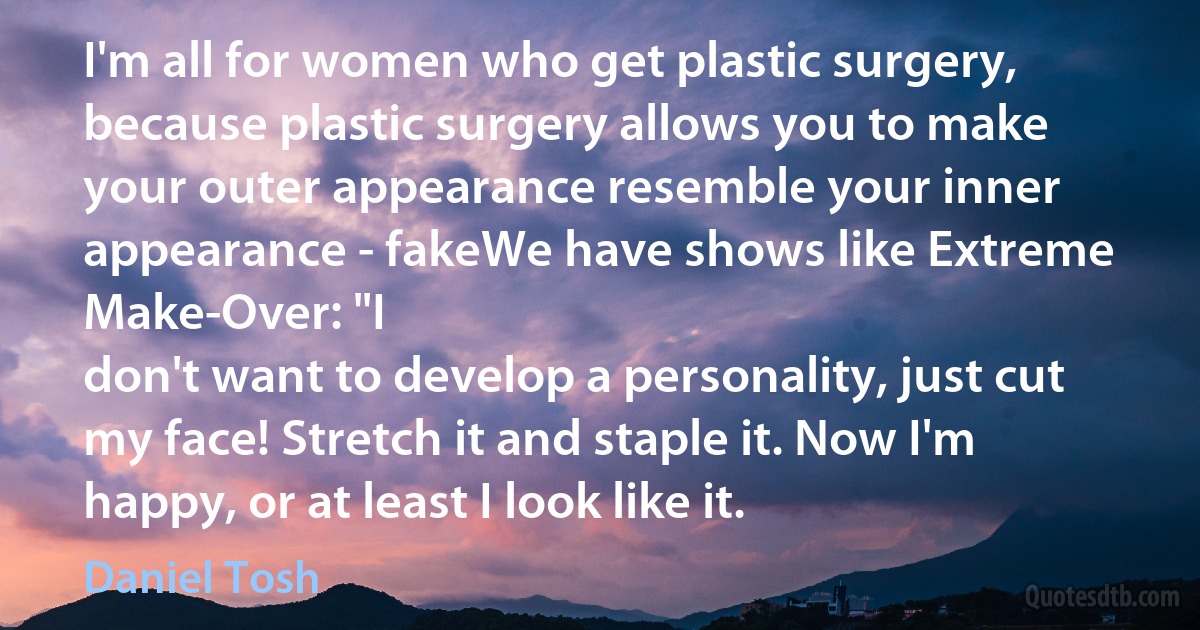 I'm all for women who get plastic surgery, because plastic surgery allows you to make your outer appearance resemble your inner appearance - fakeWe have shows like Extreme Make-Over: "I
don't want to develop a personality, just cut my face! Stretch it and staple it. Now I'm happy, or at least I look like it. (Daniel Tosh)