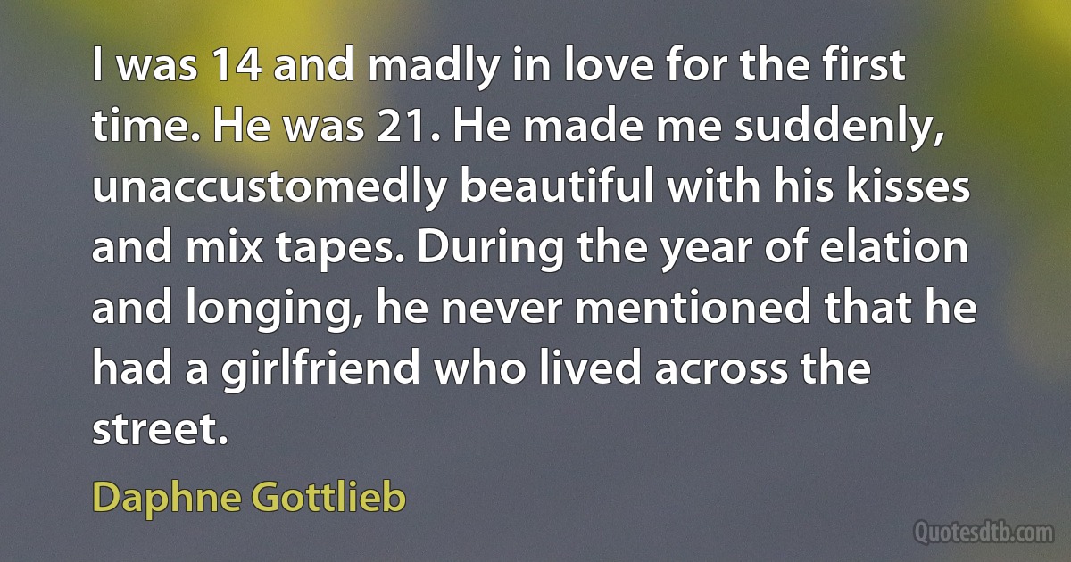 I was 14 and madly in love for the first time. He was 21. He made me suddenly, unaccustomedly beautiful with his kisses and mix tapes. During the year of elation and longing, he never mentioned that he had a girlfriend who lived across the street. (Daphne Gottlieb)