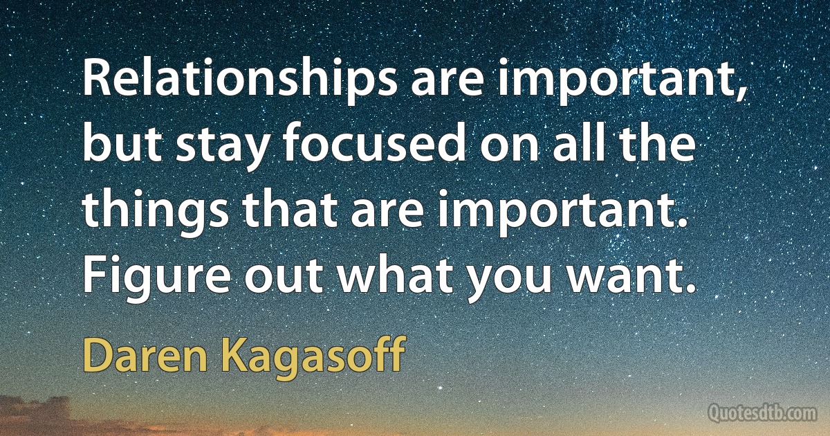 Relationships are important, but stay focused on all the things that are important. Figure out what you want. (Daren Kagasoff)