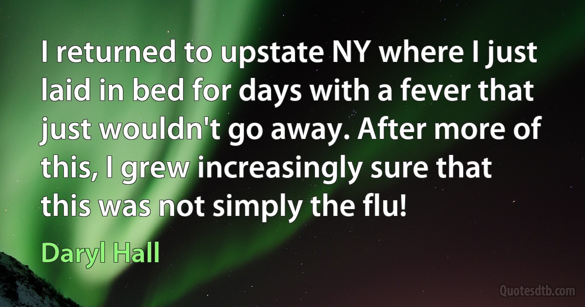 I returned to upstate NY where I just laid in bed for days with a fever that just wouldn't go away. After more of this, I grew increasingly sure that this was not simply the flu! (Daryl Hall)