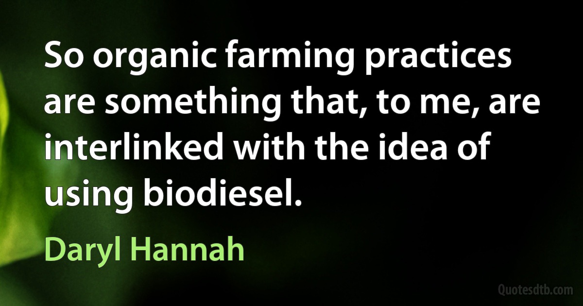 So organic farming practices are something that, to me, are interlinked with the idea of using biodiesel. (Daryl Hannah)