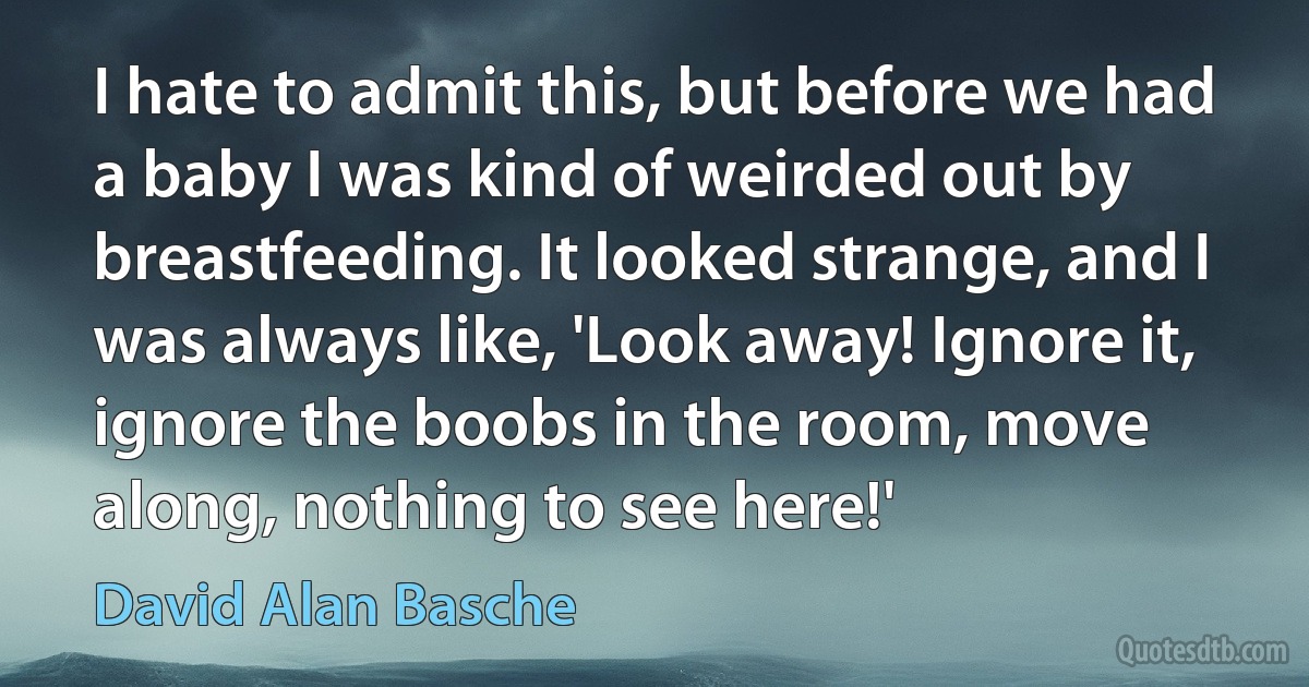 I hate to admit this, but before we had a baby I was kind of weirded out by breastfeeding. It looked strange, and I was always like, 'Look away! Ignore it, ignore the boobs in the room, move along, nothing to see here!' (David Alan Basche)